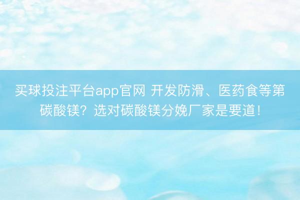 买球投注平台app官网 开发防滑、医药食等第碳酸镁？选对碳酸镁分娩厂家是要道！